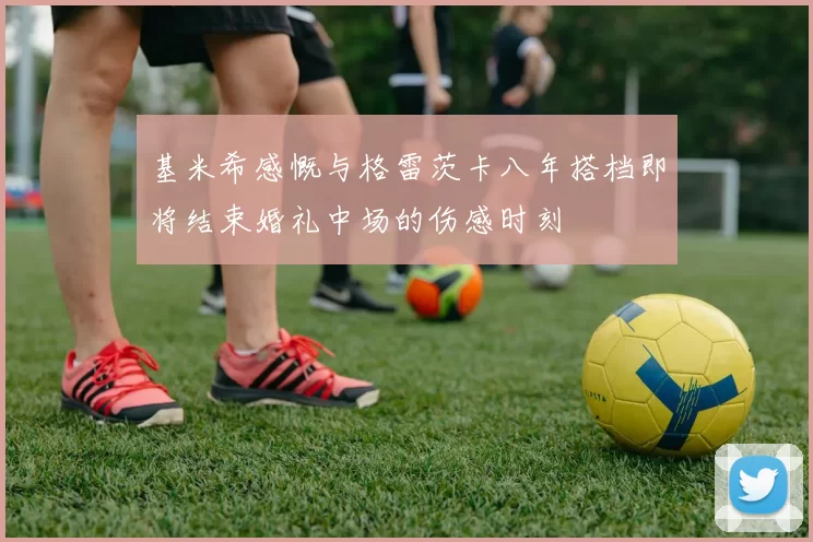 基米希感慨与格雷茨卡八年搭档即将结束婚礼中场的伤感时刻