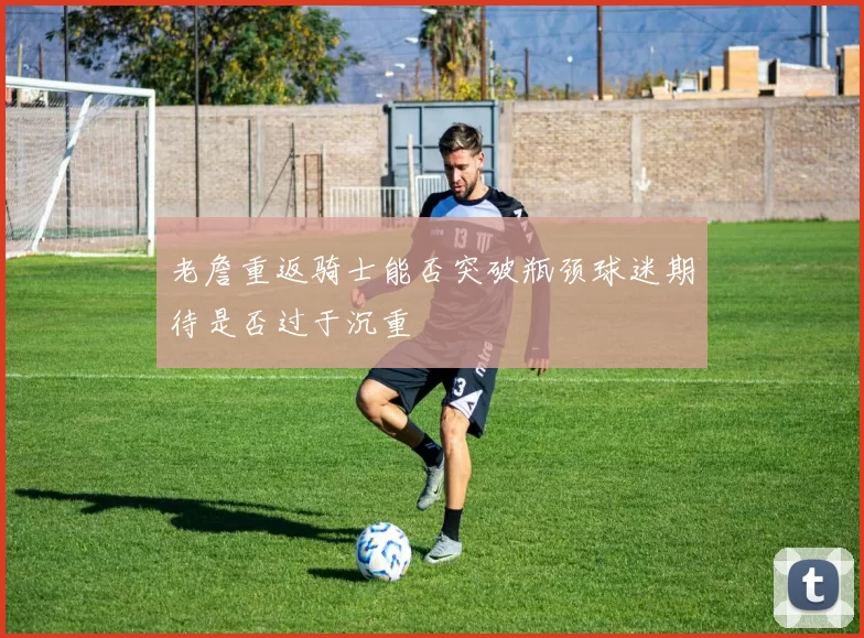 老詹重返骑士能否突破瓶颈球迷期待是否过于沉重