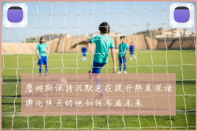 詹姆斯保持沉默意在提升热度深谙舆论焦点的他如何布局未来