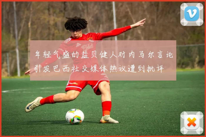 年轻气盛的盐贝健人对内马尔言论引发巴西社交媒体热议遭到批评