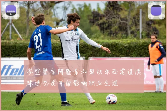 岑登警告阿隆索加盟切尔西需谨慎球迷态度可能影响职业生涯
