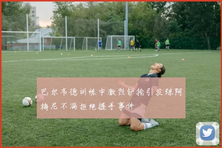 巴尔韦德训练中激烈铲抢引发琼阿梅尼不满拒绝握手事件