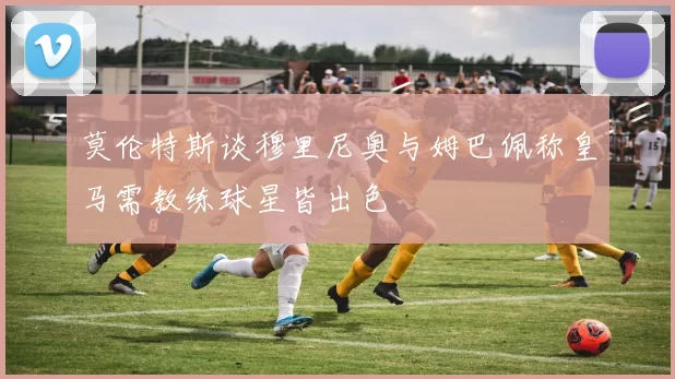 莫伦特斯谈穆里尼奥与姆巴佩称皇马需教练球星皆出色