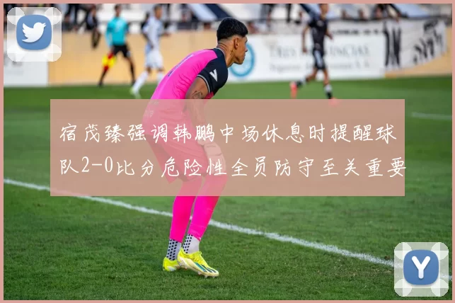 宿茂臻强调韩鹏中场休息时提醒球队2-0比分危险性全员防守至关重要