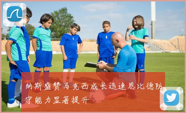 纳斯盛赞马克西成长迅速恩比德防守能力显著提升