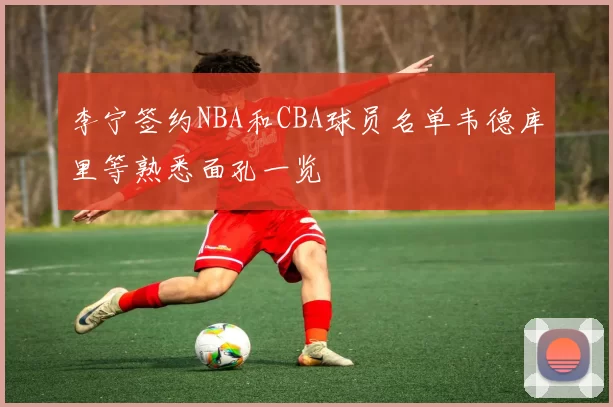 李宁签约NBA和CBA球员名单韦德库里等熟悉面孔一览