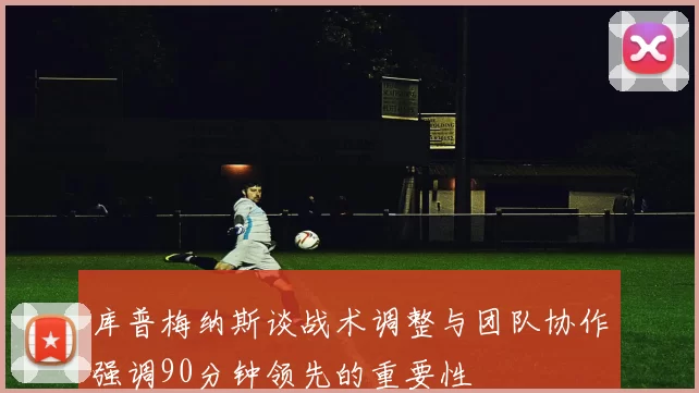 库普梅纳斯谈战术调整与团队协作强调90分钟领先的重要性