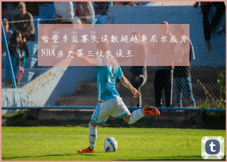 哈登季后赛失误数超越奥尼尔成为NBA历史第三位失误王